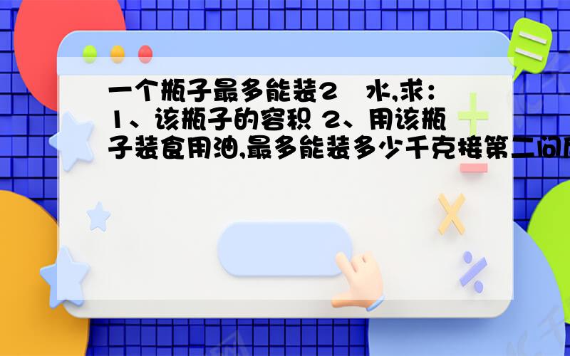 一个瓶子最多能装2㎏水,求：1、该瓶子的容积 2、用该瓶子装食用油,最多能装多少千克接第二问后面：p水=1.0*10的三次方㎏\m³,p油=0.9*10的三次方千克/m³最好现在就有人回答出来!