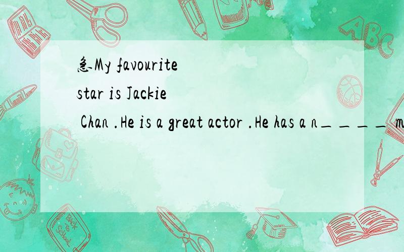 急My favourite star is Jackie Chan .He is a great actor .He has a n____ movie,Speed.It's very scary action movie .I think it's exciing .Jay likes Michelle Yan best .He likes her f____ movie,Sleeoless Night.