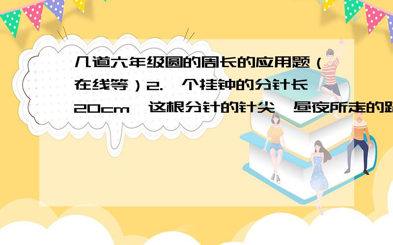 几道六年级圆的周长的应用题（在线等）2.一个挂钟的分针长20cm,这根分针的针尖一昼夜所走的路程是多少米?3.一个汽车车轮的外直径是1m,它滚动100周大约是多少米?3.一个圆形花坛中央有一根