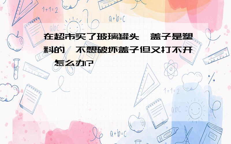 在超市买了玻璃罐头,盖子是塑料的,不想破坏盖子但又打不开,怎么办?