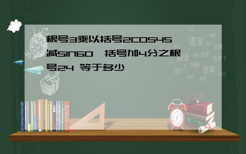 根号3乘以括号2COS45°减SIN60°括号加4分之根号24 等于多少