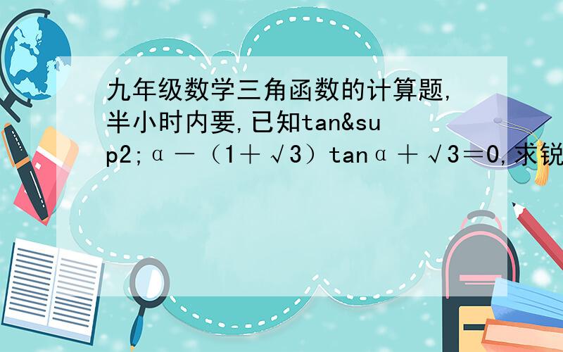 九年级数学三角函数的计算题,半小时内要,已知tan²α－（1＋√3）tanα＋√3＝0,求锐角α的度数最起码有那种思路的讲解