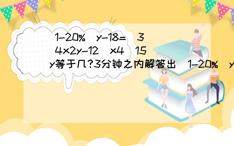 （1-20%）y-18=（3\4x2y-12）x4\15 y等于几?3分钟之内解答出（1-20%）y-18=（3\4x2y-12）x4\15 y等于几?3分钟之内解答出来有好评!