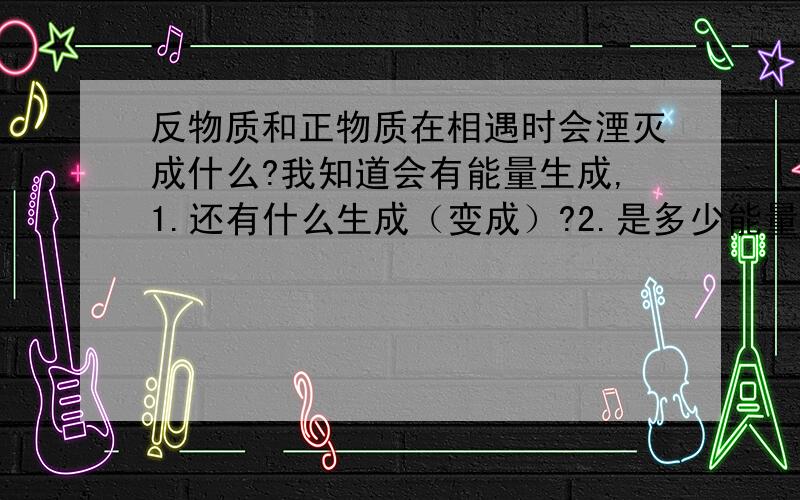 反物质和正物质在相遇时会湮灭成什么?我知道会有能量生成,1.还有什么生成（变成）?2.是多少能量?据说是有什么干妈射线生成，还有的说是生成光子或介子，好乱啊？