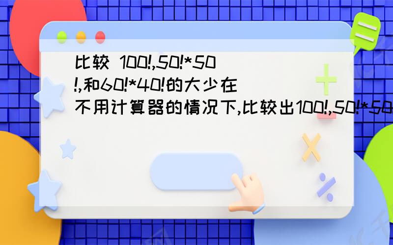 比较 100!,50!*50!,和60!*40!的大少在不用计算器的情况下,比较出100!,50!*50!,和60!*40!三个数的大少