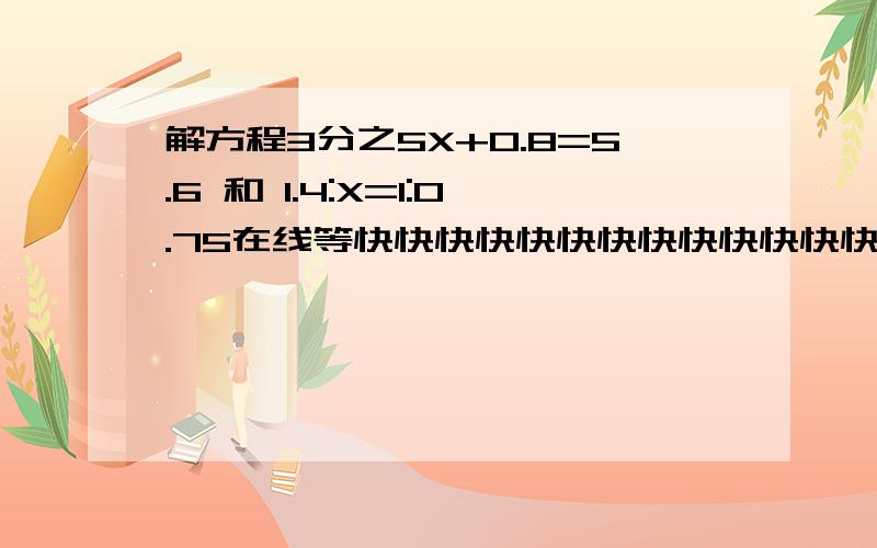 解方程3分之5X+0.8=5.6 和 1.4:X=1:0.75在线等快快快快快快快快快快快快快快快