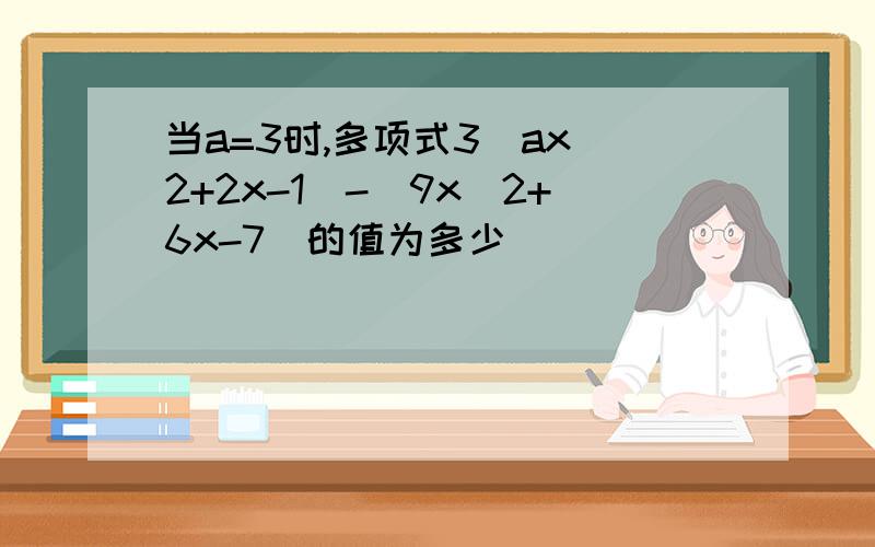 当a=3时,多项式3（ax^2+2x-1）-（9x^2+6x-7）的值为多少