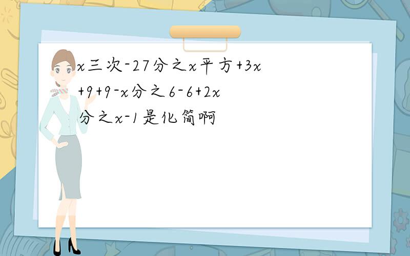 x三次-27分之x平方+3x+9+9-x分之6-6+2x分之x-1是化简啊