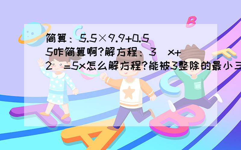 简算：5.5×9.9+0.55咋简算啊?解方程：3（x+2）=5x怎么解方程?能被3整除的最小三位数比最大二位数奇数大多少?