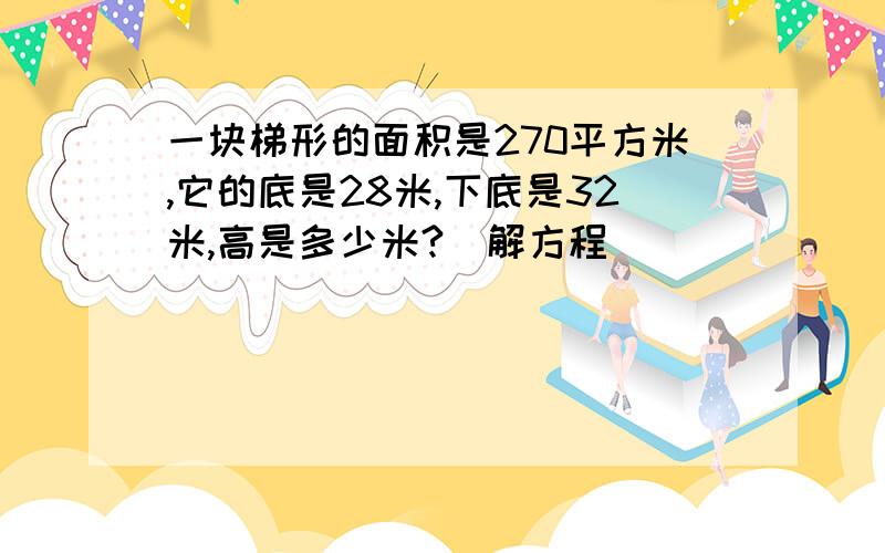 一块梯形的面积是270平方米,它的底是28米,下底是32米,高是多少米?[解方程]