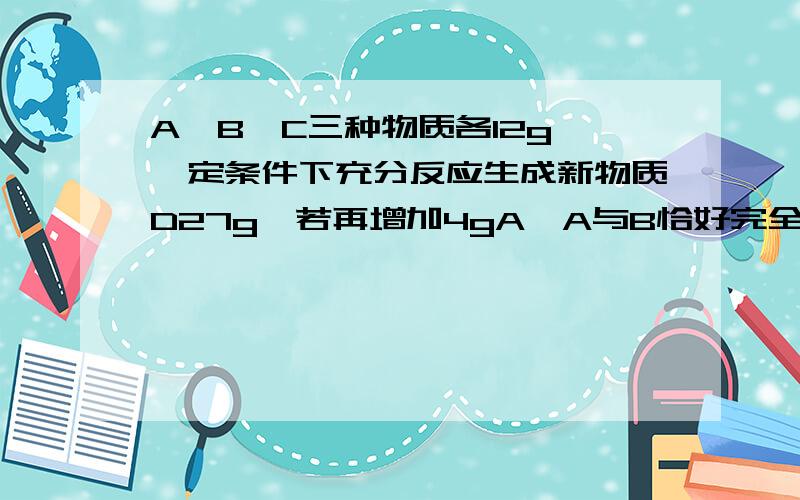 A、B、C三种物质各12g,一定条件下充分反应生成新物质D27g,若再增加4gA,A与B恰好完全反应,则参加反应的