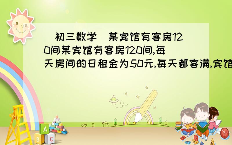 (初三数学)某宾馆有客房120间某宾馆有客房120间,每天房间的日租金为50元,每天都客满,宾馆装修后要提高租金,经市场调查,如果一间客房的日租金每增加5元则客房每天出租会减少6间,设每间客