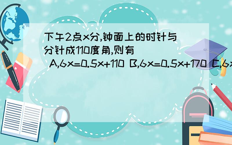 下午2点x分,钟面上的时针与分针成110度角,则有（ ） A,6x=0.5x+110 B,6x=0.5x+170 C,6x-180=0.5xD,6x=0.5x+50