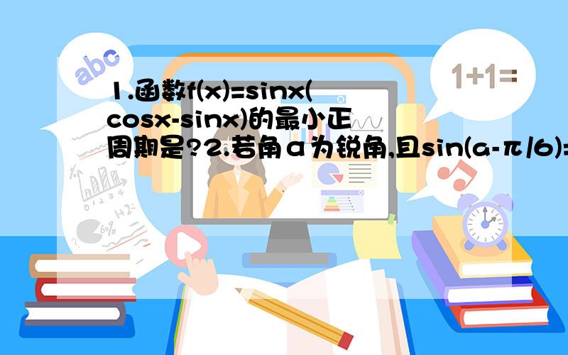 1.函数f(x)=sinx(cosx-sinx)的最小正周期是?2.若角α为锐角,且sin(a-π/6)=1/3,则cosα=?3.求值:sin平方80°/4(cos40°-cos立方40°)x(1+根号3 tan10°) （tan10°没在根号3里）4.已知cos α=1/7,cos(α-β)=13/14,且0＜β＜α＜