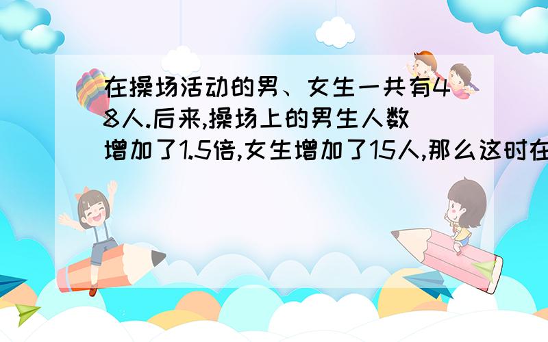 在操场活动的男、女生一共有48人.后来,操场上的男生人数增加了1.5倍,女生增加了15人,那么这时在操场上活动的男、女生人数同样多,这是在操场上活动的男、女生共有多少人?