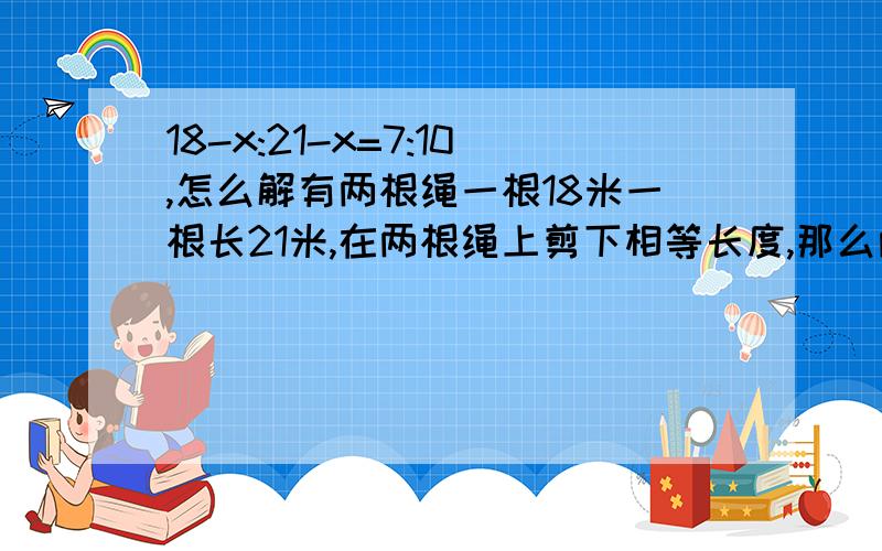 18-x:21-x=7:10,怎么解有两根绳一根18米一根长21米,在两根绳上剪下相等长度,那么两根绳长的比为7：10,问剪下的这段绳长是多少?