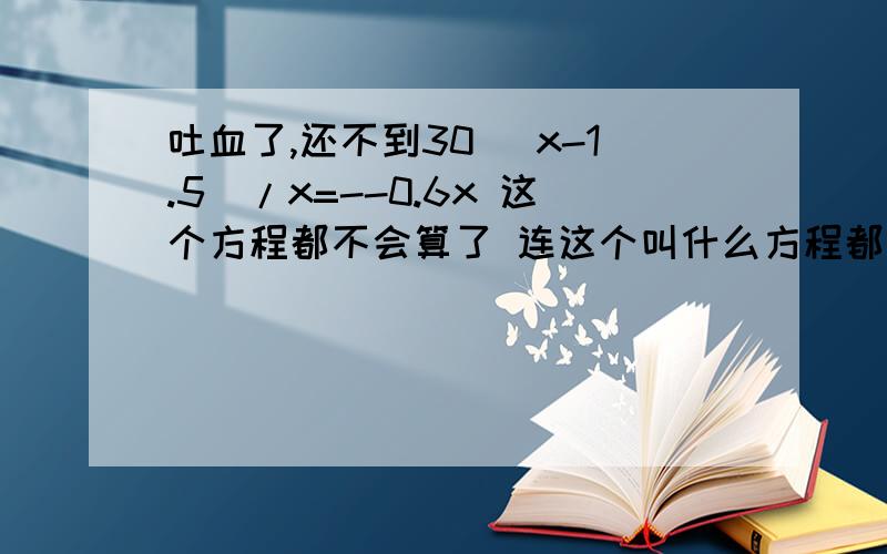 吐血了,还不到30 （x-1.5）/x=--0.6x 这个方程都不会算了 连这个叫什么方程都不知道了 哭笑不得