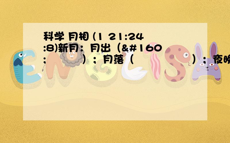 科学 月相 (1 21:24:8)新月：月出（     ）；月落（      ）；夜晚见月情形（                  &