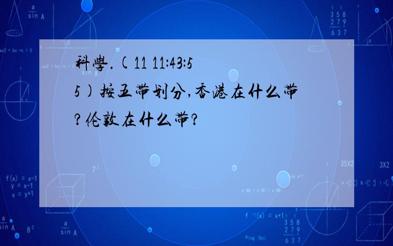 科学.(11 11:43:55)按五带划分,香港在什么带?伦敦在什么带?