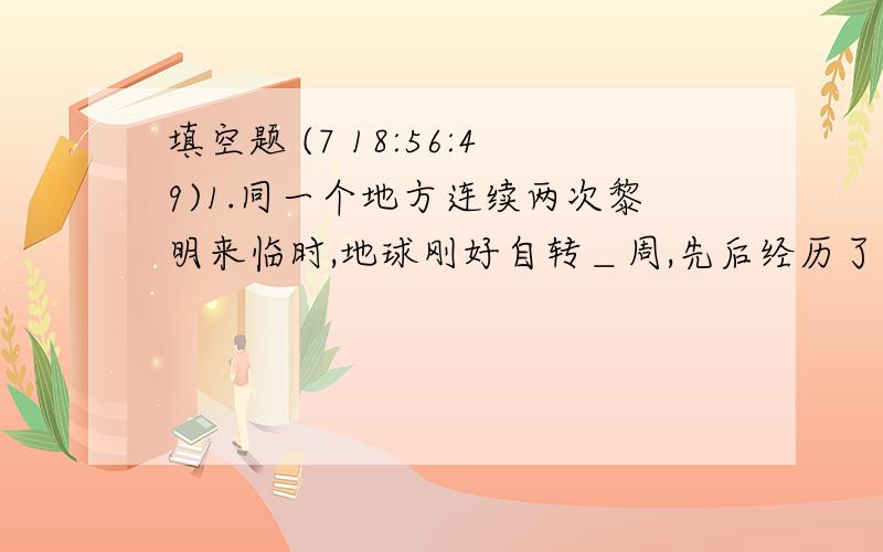 填空题 (7 18:56:49)1.同一个地方连续两次黎明来临时,地球刚好自转＿周,先后经历了＿个白昼和＿个黑夜,共＿天,约＿小时.2.地球上新的一天的起点和旧的一天的终点都是在＿.3.从东十二区进入