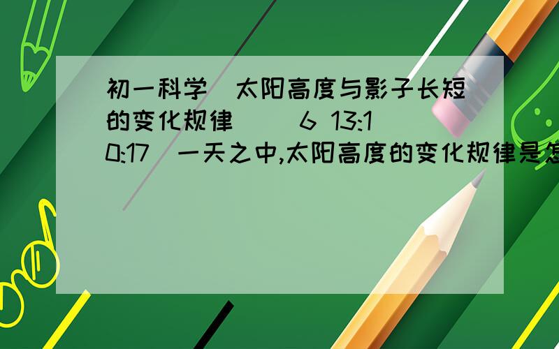 初一科学（太阳高度与影子长短的变化规律） (6 13:10:17)一天之中,太阳高度的变化规律是怎么样的?影子变化规律是怎样的?想一想,一年中,同一地点每天正午太阳高度都是一样的吗?有怎样的规