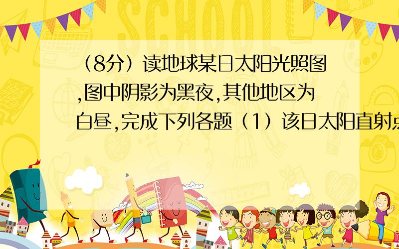 （8分）读地球某日太阳光照图,图中阴影为黑夜,其他地区为白昼,完成下列各题（1）该日太阳直射点的纬度是——经度是——.出现极夜现象的纬度范围大致是——.（2）此时,90°E的时刻是—