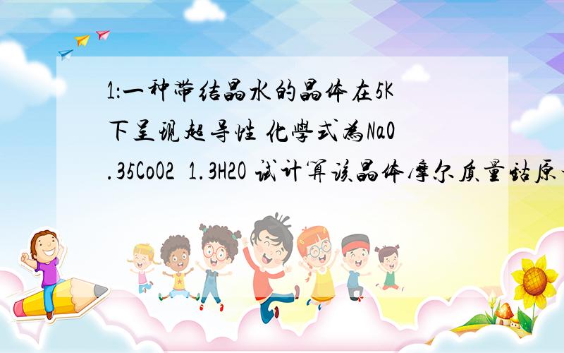 1：一种带结晶水的晶体在5K下呈现超导性 化学式为Na0.35CoO2•1.3H2O 试计算该晶体摩尔质量钴原子与氧原子物质的量之比钴原子与氧原子的个数之比1mol晶体中含有氧原子的数目2：已知8gA能