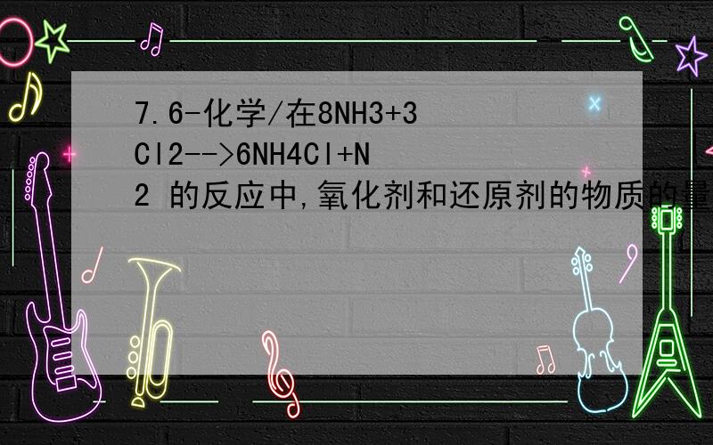 7.6-化学/在8NH3+3Cl2-->6NH4Cl+N2 的反应中,氧化剂和还原剂的物质的量之比是((P124/27) 在8NH3+3Cl2-->6NH4Cl+N2 的反应中,氧化剂和还原剂的物质的量之比是( (A).3:8(B).8:3(C).3:2(D).3:1