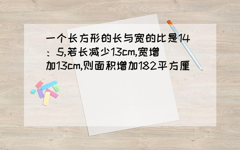 一个长方形的长与宽的比是14：5,若长减少13cm,宽增加13cm,则面积增加182平方厘