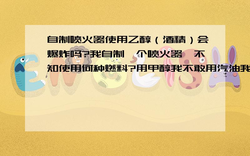 自制喷火器使用乙醇（酒精）会爆炸吗?我自制一个喷火器,不知使用何种燃料?用甲醇我不敢用汽油我怕爆炸.所以我装了一个回火制止阀.那应该使用什么燃料?煤油恐怕会腐蚀我的气罐?80°的