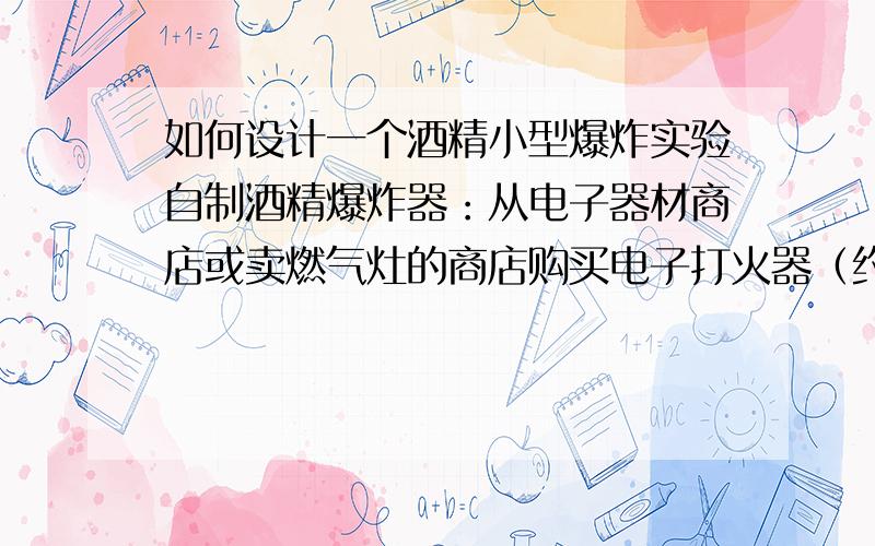 如何设计一个酒精小型爆炸实验自制酒精爆炸器：从电子器材商店或卖燃气灶的商店购买电子打火器（约5元一个）。选择去掉底的集气瓶和橡胶塞，将橡胶塞打孔，并切开（1分为2），将橡