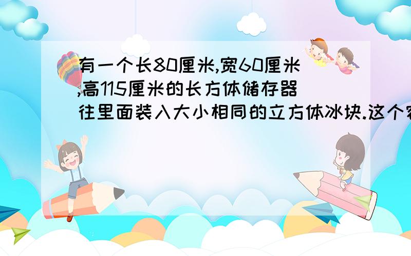 有一个长80厘米,宽60厘米,高115厘米的长方体储存器往里面装入大小相同的立方体冰块.这个容器最少能装多少数量冰块?