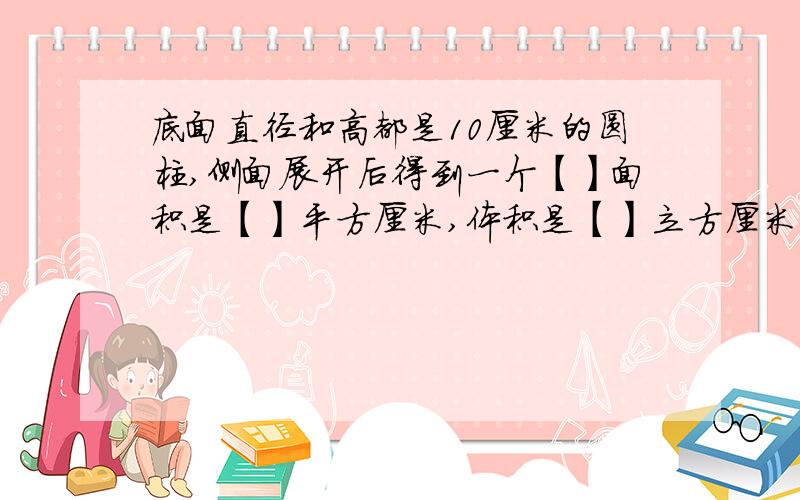 底面直径和高都是10厘米的圆柱,侧面展开后得到一个【】面积是【】平方厘米,体积是【】立方厘米