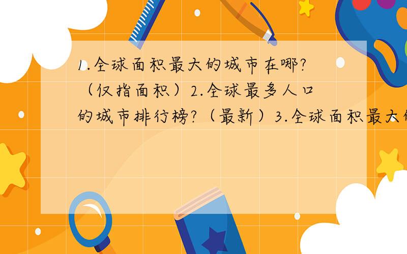 1.全球面积最大的城市在哪?（仅指面积）2.全球最多人口的城市排行榜?（最新）3.全球面积最大的国家排行榜.4.全球人口最多的国家排行榜.\(^o^)/ Y(^_^)Y^