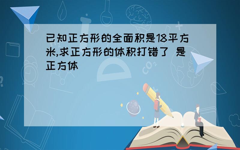 已知正方形的全面积是18平方米,求正方形的体积打错了 是正方体