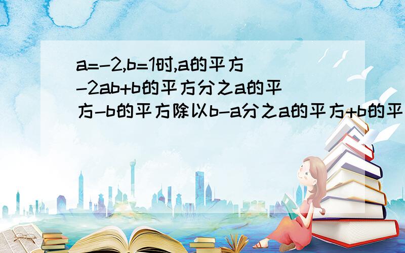 a=-2,b=1时,a的平方-2ab+b的平方分之a的平方-b的平方除以b-a分之a的平方+b的平方+2ab的值