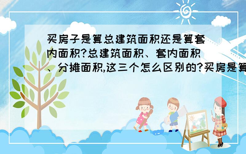 买房子是算总建筑面积还是算套内面积?总建筑面积、套内面积、分摊面积,这三个怎么区别的?买房是算哪个面积的?