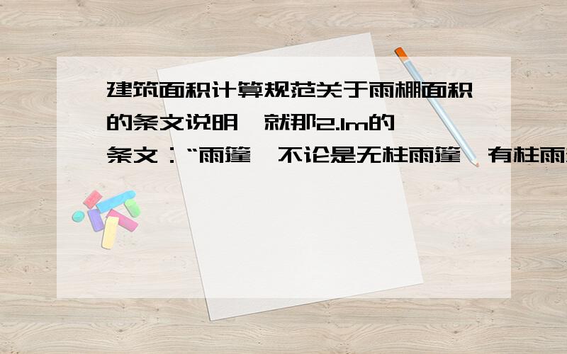 建筑面积计算规范关于雨棚面积的条文说明,就那2.1m的　条文：“雨篷,不论是无柱雨篷、有柱雨篷、独立柱雨篷,其结构的外边线至外墙结构外边线的宽度超过2.1m者,应按其雨篷结构板的水平