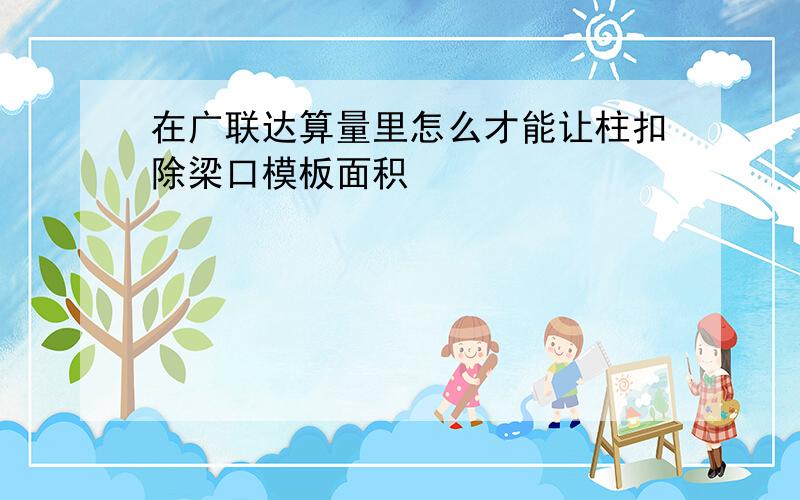 在广联达算量里怎么才能让柱扣除梁口模板面积