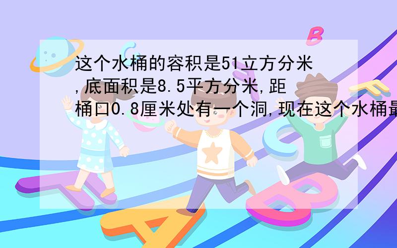 这个水桶的容积是51立方分米,底面积是8.5平方分米,距桶口0.8厘米处有一个洞,现在这个水桶最多能装水多...这个水桶的容积是51立方分米,底面积是8.5平方分米,距桶口0.8厘米处有一个洞,现在这