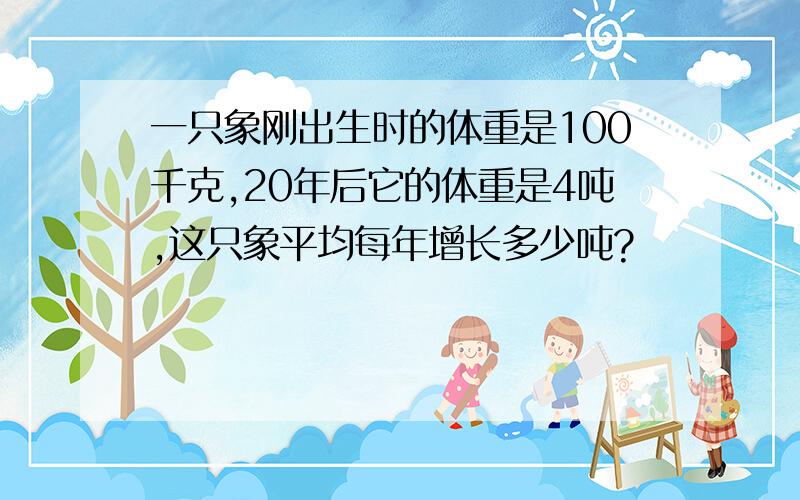 一只象刚出生时的体重是100千克,20年后它的体重是4吨,这只象平均每年增长多少吨?