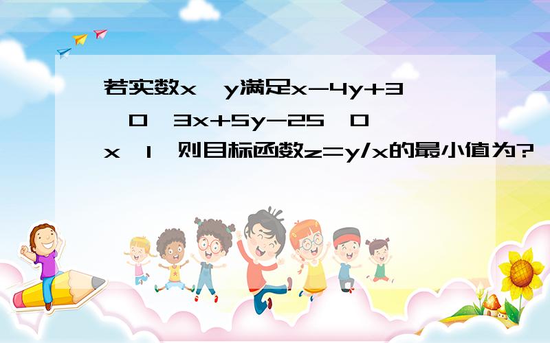 若实数x,y满足x-4y+3≤0,3x+5y-25≤0,x≥1,则目标函数z=y/x的最小值为?