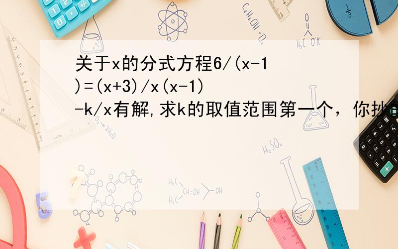 关于x的分式方程6/(x-1)=(x+3)/x(x-1)-k/x有解,求k的取值范围第一个，你抄的而且是错的