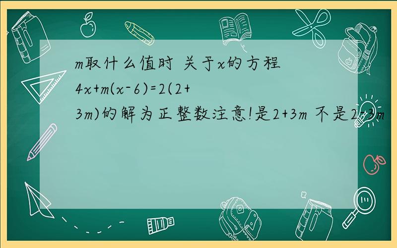 m取什么值时 关于x的方程 4x+m(x-6)=2(2+3m)的解为正整数注意!是2+3m 不是2-3m