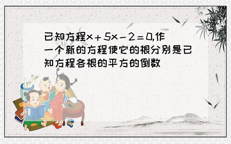 已知方程x＋5x－2＝0,作一个新的方程使它的根分别是已知方程各根的平方的倒数