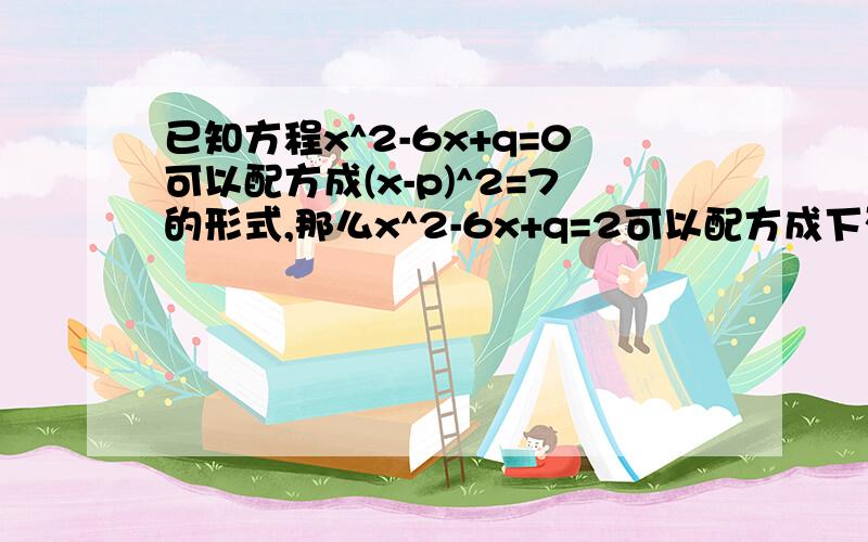 已知方程x^2-6x+q=0可以配方成(x-p)^2=7的形式,那么x^2-6x+q=2可以配方成下列中的哪一个?1.(x-p)^2=5 2.(x-p)^2=9 3.(x-p+2)^2=9 4.(x-p+2)^2=5请说明理由.