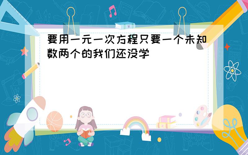 要用一元一次方程只要一个未知数两个的我们还没学