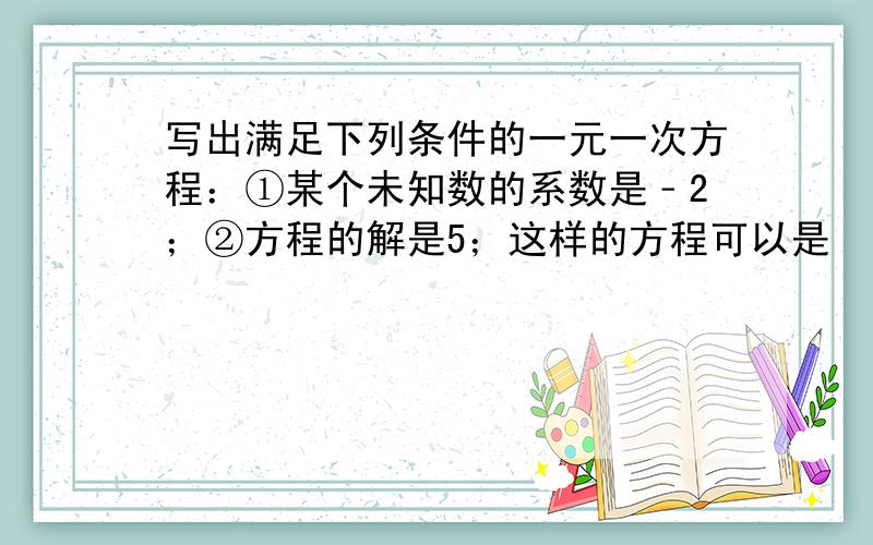 写出满足下列条件的一元一次方程：①某个未知数的系数是﹣2；②方程的解是5；这样的方程可以是