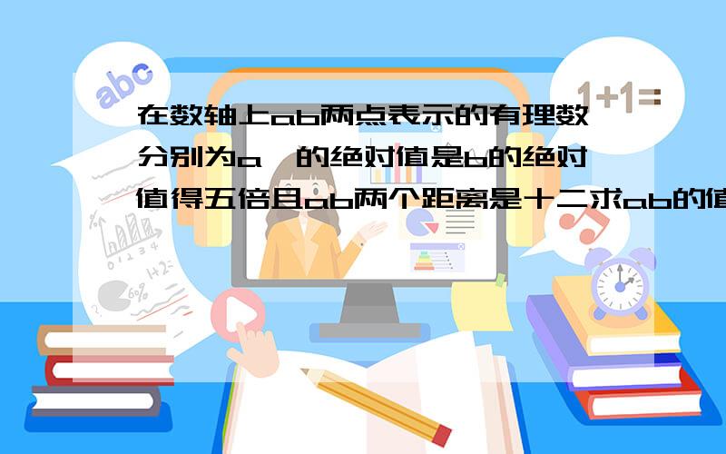 在数轴上ab两点表示的有理数分别为a一的绝对值是b的绝对值得五倍且ab两个距离是十二求ab的值