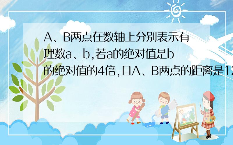 A、B两点在数轴上分别表示有理数a、b,若a的绝对值是b的绝对值的4倍,且A、B两点的距离是12.（1）若a在原点左侧,b在原点右侧,a与b的值（2）若a在原点右侧,b在原点左侧,a与b的值